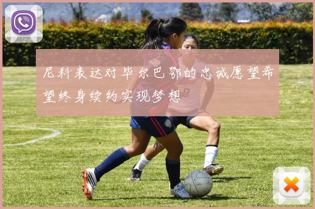 尼科表达对毕尔巴鄂的忠诚愿望希望终身续约实现梦想