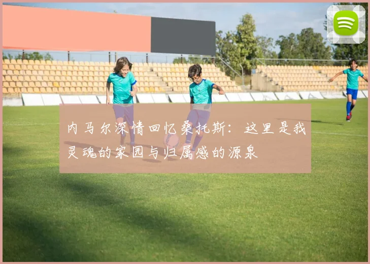 内马尔深情回忆桑托斯：这里是我灵魂的家园与归属感的源泉