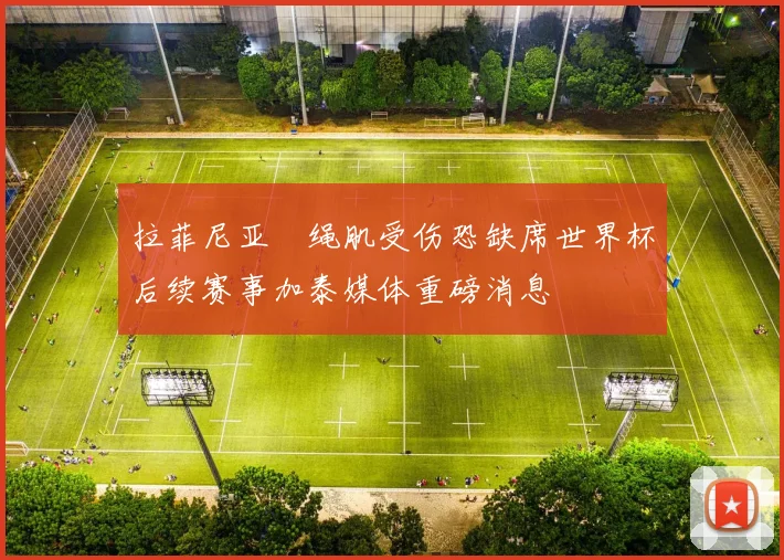 拉菲尼亚腘绳肌受伤恐缺席世界杯后续赛事加泰媒体重磅消息
