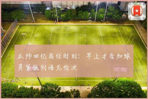 瓜帅回忆离任时刻：早上才告知球员紧张到语无伦次