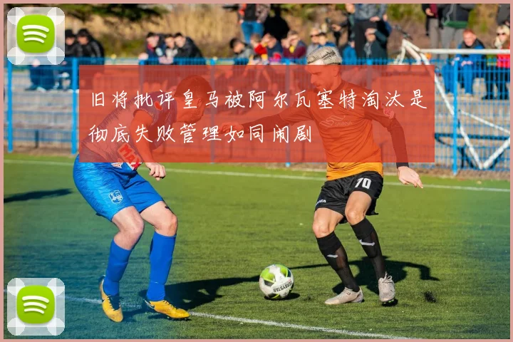 旧将批评皇马被阿尔瓦塞特淘汰是彻底失败管理如同闹剧