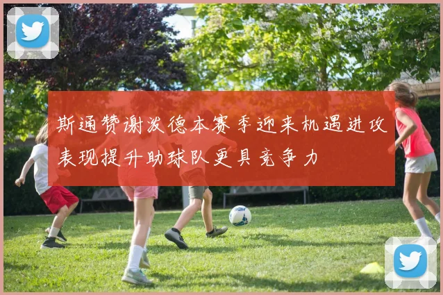 斯通赞谢泼德本赛季迎来机遇进攻表现提升助球队更具竞争力