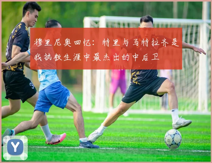 穆里尼奥回忆：特里与马特拉齐是我执教生涯中最杰出的中后卫