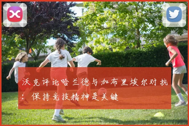 沃克评论哈兰德与加布里埃尔对抗：保持竞技精神是关键