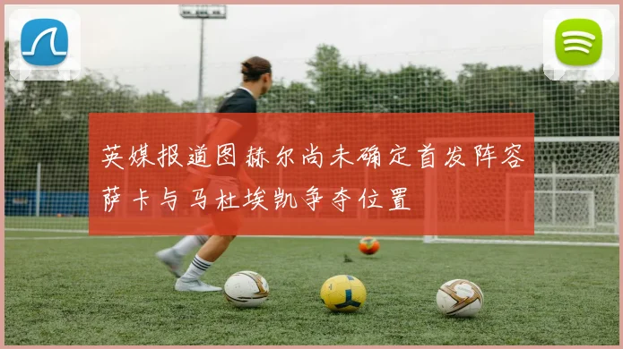 英媒报道图赫尔尚未确定首发阵容萨卡与马杜埃凯争夺位置