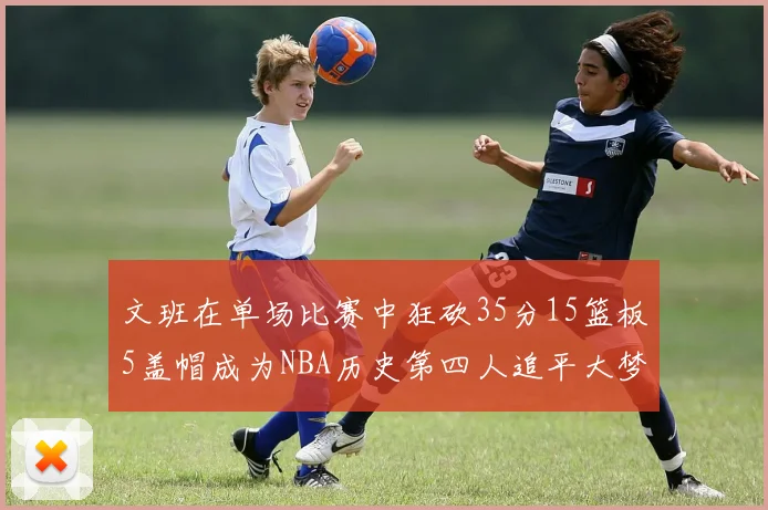 文班在单场比赛中狂砍35分15篮板5盖帽成为NBA历史第四人追平大梦鲨鱼天勾