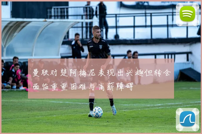 曼联对楚阿梅尼表现出兴趣但转会面临重重困难与高薪障碍
