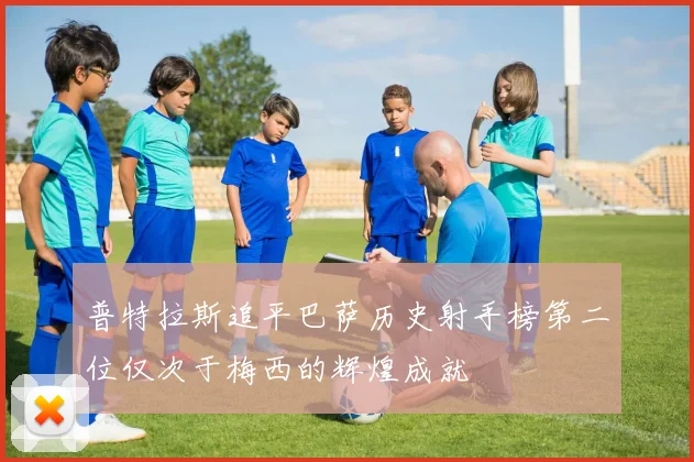 普特拉斯追平巴萨历史射手榜第二位仅次于梅西的辉煌成就