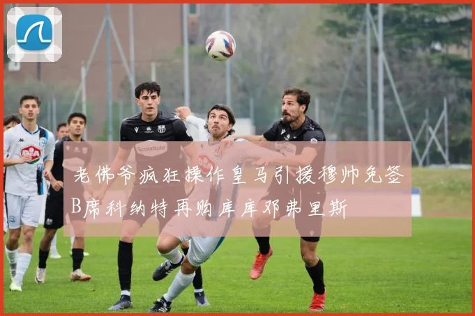 老佛爷疯狂操作皇马引援穆帅免签B席科纳特再购库库邓弗里斯