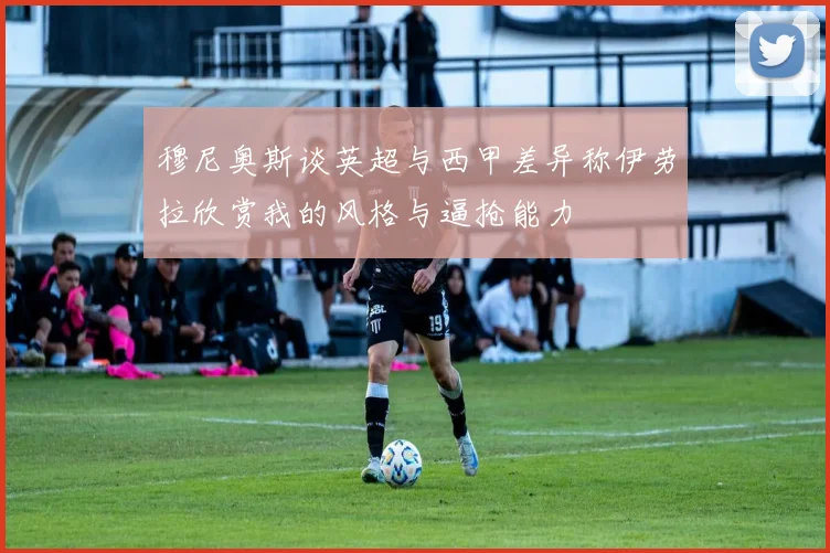 穆尼奥斯谈英超与西甲差异称伊劳拉欣赏我的风格与逼抢能力