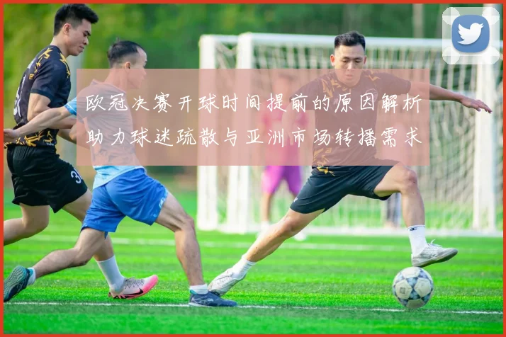 欧冠决赛开球时间提前的原因解析助力球迷疏散与亚洲市场转播需求