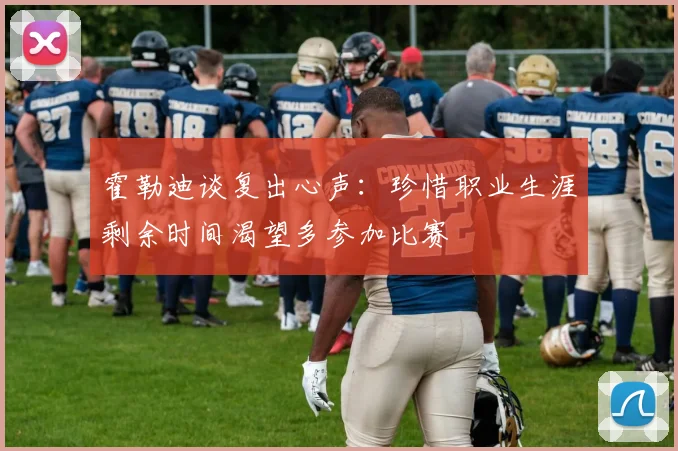 霍勒迪谈复出心声：珍惜职业生涯剩余时间渴望多参加比赛