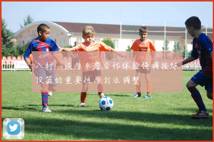 八村塁谈与东詹合作体验强调接球投篮的重要性与打法调整