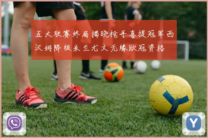 五大联赛终局揭晓枪手喜提冠军西汉姆降级米兰尤文无缘欧冠资格