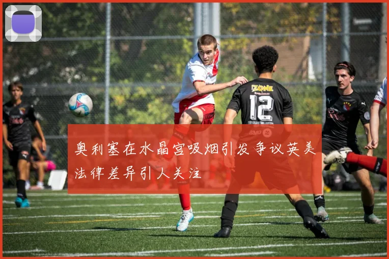奥利塞在水晶宫吸烟引发争议英美法律差异引人关注