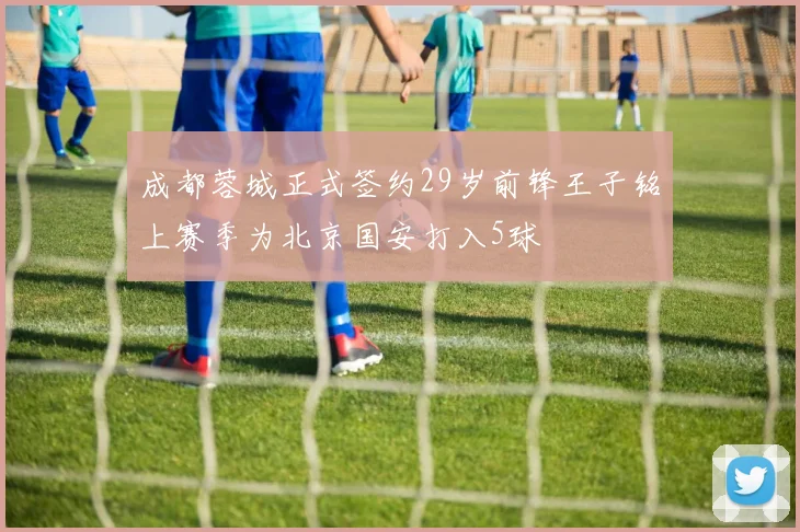 成都蓉城正式签约29岁前锋王子铭上赛季为北京国安打入5球
