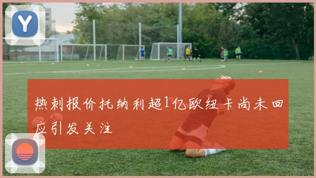 热刺报价托纳利超1亿欧纽卡尚未回应引发关注