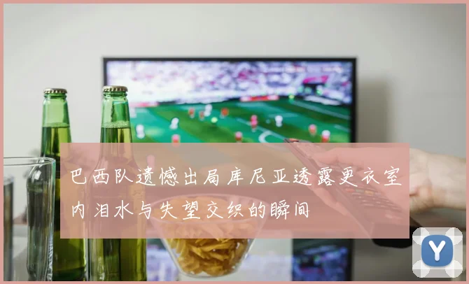 巴西队遗憾出局库尼亚透露更衣室内泪水与失望交织的瞬间