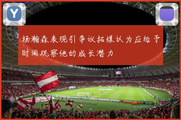 杨瀚森表现引争议拓媒认为应给予时间观察他的成长潜力