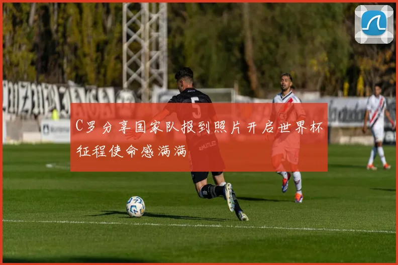 C罗分享国家队报到照片开启世界杯征程使命感满满