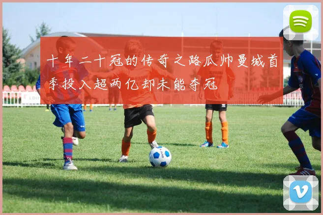 十年二十冠的传奇之路瓜帅曼城首季投入超两亿却未能夺冠