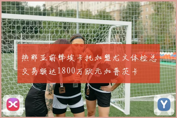 热那亚前锋埃卡托加盟尤文体检总交易额达1800万欧元加普茨卡