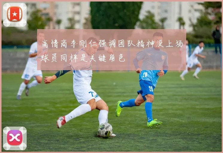 高情商李刚仁强调团队精神没上场球员同样是关键角色